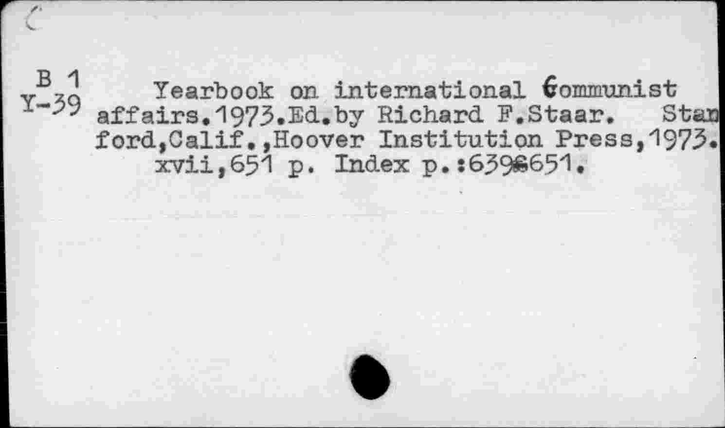 ﻿B 1
Y-39
Yearbook on international Kommunist affairs.1973.Ed.by Richard. F.Staar. Star ford,Calif,»Hoover Institution Press,1973.
xvii,651 p. Index p. s6396651.